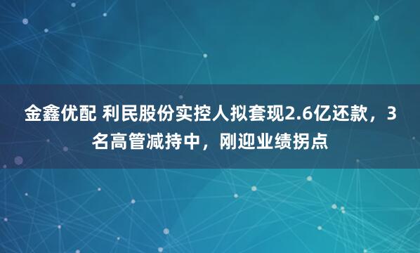 金鑫优配 利民股份实控人拟套现2.6亿还款，3名高管减持中，刚迎业绩拐点