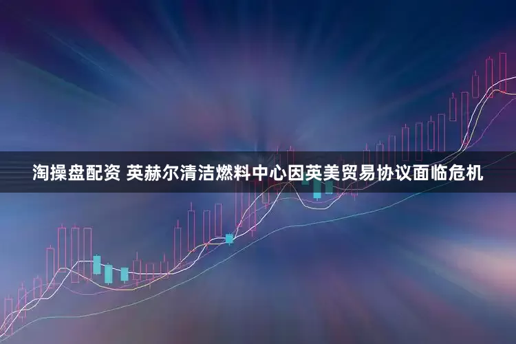 淘操盘配资 英赫尔清洁燃料中心因英美贸易协议面临危机