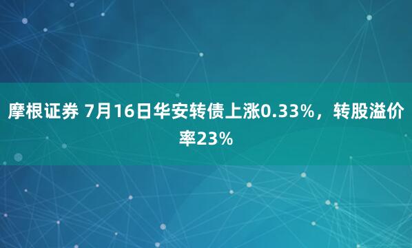 摩根证券 7月16日华安转债上涨0.33%，转股溢价率23%