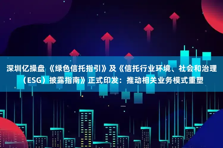 深圳亿操盘 《绿色信托指引》及《信托行业环境、社会和治理（ESG）披露指南》正式印发：推动相关业务模式重塑