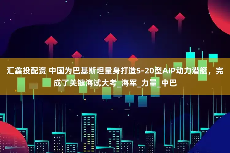 汇鑫投配资 中国为巴基斯坦量身打造S-20型AIP动力潜艇，完成了关键海试大考_海军_力量_中巴