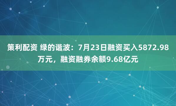 策利配资 绿的谐波：7月23日融资买入5872.98万元，融资融券余额9.68亿元