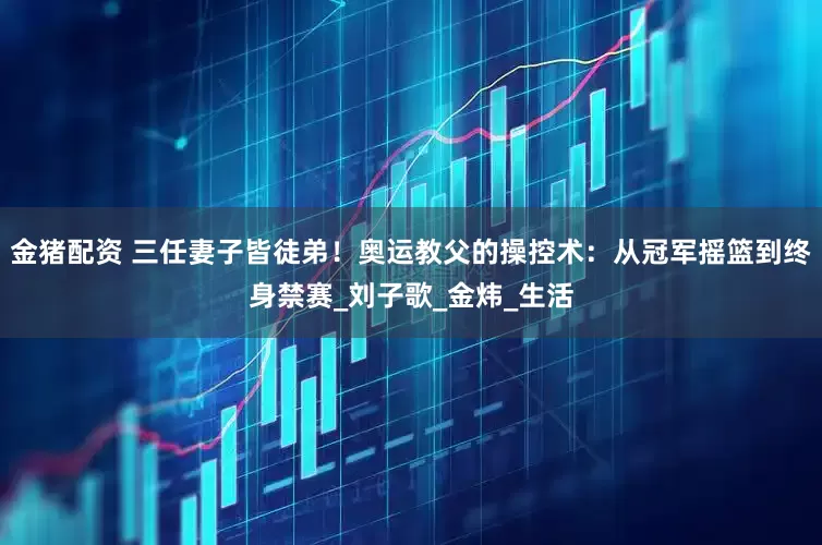 金猪配资 三任妻子皆徒弟！奥运教父的操控术：从冠军摇篮到终身禁赛_刘子歌_金炜_生活