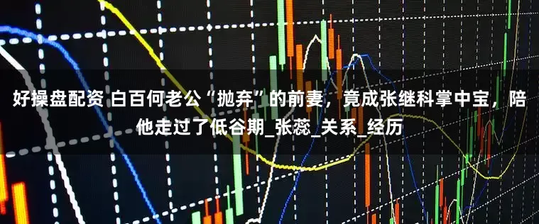好操盘配资 白百何老公“抛弃”的前妻，竟成张继科掌中宝，陪他走过了低谷期_张蕊_关系_经历