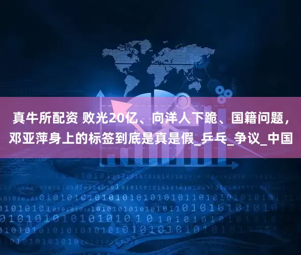 真牛所配资 败光20亿、向洋人下跪、国籍问题，邓亚萍身上的标签到底是真是假_乒乓_争议_中国