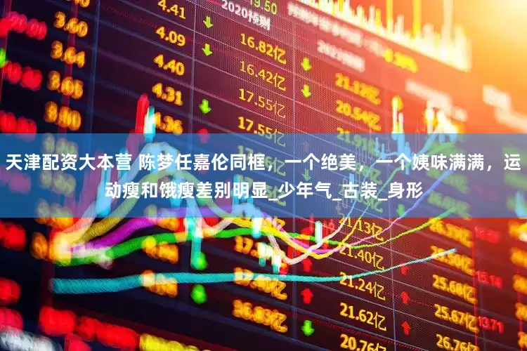 天津配资大本营 陈梦任嘉伦同框，一个绝美，一个姨味满满，运动瘦和饿瘦差别明显_少年气_古装_身形