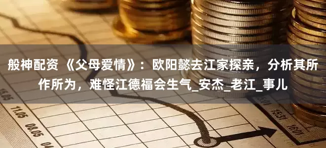 般神配资 《父母爱情》：欧阳懿去江家探亲，分析其所作所为，难怪江德福会生气_安杰_老江_事儿