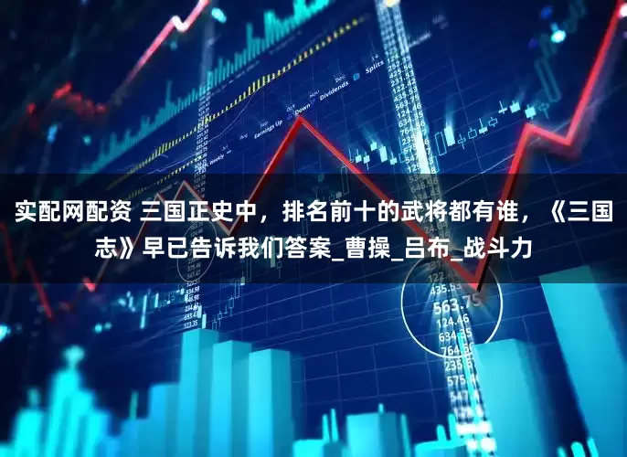 实配网配资 三国正史中，排名前十的武将都有谁，《三国志》早已告诉我们答案_曹操_吕布_战斗力