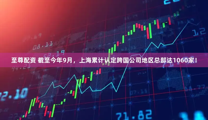 至尊配资 截至今年9月,上海累计认定跨国公司地区总部达1060家!