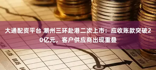 大通配资平台 潮州三环赴港二次上市:应收账款突破20亿元,客户供应商出现重叠