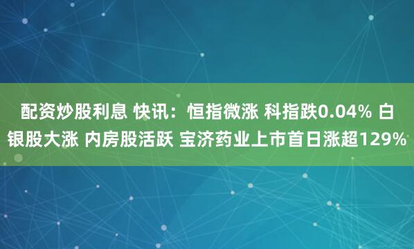 配资炒股利息 快讯：恒指微涨 科指跌0.04% 白银股大涨 内房股活跃 宝济药业上市首日涨超129%