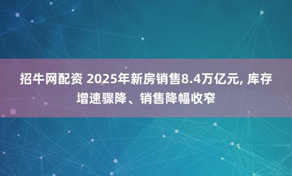 招牛网配资 2025年新房销售8.4万亿元, 库存增速骤降、销售降幅收窄