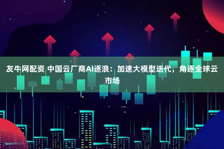 友牛网配资 中国云厂商AI逐浪：加速大模型迭代，角逐全球云市场