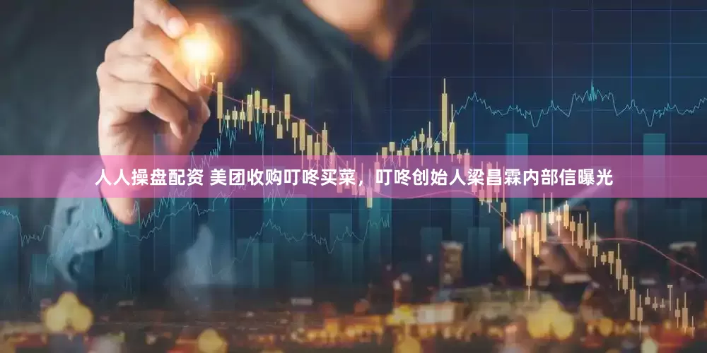 人人操盘配资 美团收购叮咚买菜，叮咚创始人梁昌霖内部信曝光